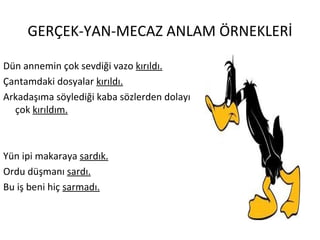 GERÇEK-YAN-MECAZ ANLAM ÖRNEKLERİ Dün annemin çok sevdiği vazo  kırıldı. Çantamdaki dosyalar  kırıldı. Arkadaşıma söylediği kaba sözlerden dolayı çok  kırıldım. Yün ipi makaraya  sardık. Ordu düşmanı  sardı. Bu iş beni hiç  sarmadı. 