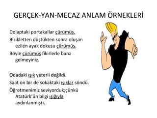 GERÇEK-YAN-MECAZ ANLAM ÖRNEKLERİ Dolaptaki portakallar  çürümüş. Bisikletten düştükten sonra oluşan ezilen ayak dokusu  çürümüş. Böyle  çürümüş  fikirlerle bana gelmeyiniz. Odadaki  ışık  yeterli değildi. Saat on bir de sokaktaki  ışıklar  söndü. Öğretmenimiz seviyorduk;çünkü Atatürk’ün bilgi  ışığıyla  aydınlanmıştı. 
