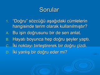 SSoorruullaarr 
11.. ““DDooğğrruu”” ssöözzccüüğğüü aaşşaağğııddaakkii ccüümmlleelleerriinn 
hhaannggiissiinnddee tteerriimm oollaarraakk kkuullllaannııllmmıışşttıırr?? 
AA.. BBuu iişşiinn ddooğğrruussuunnuu bbiirr ddee sseenn aannllaatt.. 
BB.. HHaayyaattıı bbooyyuunnccaa hheepp ddooğğrruu şşeeyylleerr yyaappttıı.. 
CC.. İİkkii nnookkttaayyıı bbiirrlleeşşttiirreerreekk bbiirr ddooğğrruu ççiizzddii.. 
DD.. İİkkii yyaannllıışş bbiirr ddooğğrruu eeddeerr mmii?? 
 