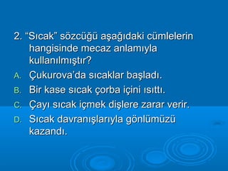 2. “Sıcak” ssöözzccüüğğüü aaşşaağğııddaakkii ccüümmlleelleerriinn 
hhaannggiissiinnddee mmeeccaazz aannllaammııyyllaa 
kkuullllaannııllmmıışşttıırr?? 
AA.. ÇÇuukkuurroovvaa’’ddaa ssııccaakkllaarr bbaaşşllaaddıı.. 
BB.. BBiirr kkaassee ssııccaakk ççoorrbbaa iiççiinnii ııssııttttıı.. 
CC.. ÇÇaayyıı ssııccaakk iiççmmeekk ddiişşlleerree zzaarraarr vveerriirr.. 
DD.. SSııccaakk ddaavvrraannıışşllaarrııyyllaa ggöönnllüümmüüzzüü 
kkaazzaannddıı.. 
 