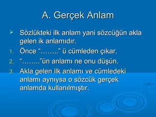AA.. GGeerrççeekk AAnnllaamm 
 SSöözzllüükktteekkii iillkk aannllaamm yyaannii ssöözzccüüğğüünn aakkllaa 
ggeelleenn iikk aannllaammııddıırr.. 
11.. ÖÖnnccee ““…………....”” üü ccüümmlleeddeenn ççııkkaarr.. 
22.. ““…………....””üünn aannllaammıı nnee oonnuu ddüüşşüünn.. 
33.. AAkkllaa ggeelleenn iillkk aannllaammıı vvee ccüümmlleeddeekkii 
aannllaammıı aayynnııyyssaa oo ssöözzccüükk ggeerrççeekk 
aannllaammddaa kkuullllaannııllmmıışşttıırr.. 
 