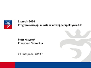 Szczecin 2020
Program rozwoju miasta w nowej perspektywie UE

Piotr Krzystek
Prezydent Szczecina

21 Listopada 2013 r.

 