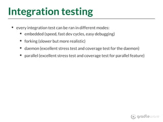 Integration testing
every integration test can be ran in different modes:
embedded (speed, fast dev cycles, easy debugging)
forking (slower but more realistic)
daemon (excellent stress test and coverage test for the daemon)
parallel (excellent stress test and coverage test for parallel feature)
 