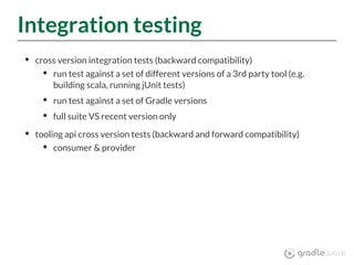 Integration testing
cross version integration tests (backward compatibility)
run test against a set of different versions of a 3rd party tool (e.g.
building scala, running jUnit tests)
run test against a set of Gradle versions
full suite VS recent version only
tooling api cross version tests (backward and forward compatibility)
consumer & provider
 