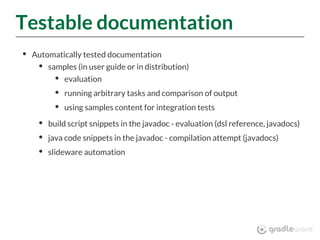 Testable documentation
Automatically tested documentation
samples (in user guide or in distribution)
evaluation
running arbitrary tasks and comparison of output
using samples content for integration tests
build script snippets in the javadoc - evaluation (dsl reference, javadocs)
java code snippets in the javadoc - compilation attempt (javadocs)
slideware automation
 