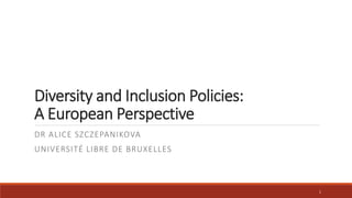 Diversity and Inclusion Policies: 
A European Perspective 
DR ALICE SZCZEPANIKOVA 
UNIVERSITÉ LIBRE DE BRUXELLES 
1 
 
