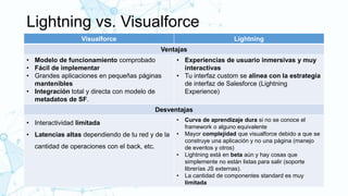 Lightning vs. Visualforce
Visualforce Lightning
Ventajas
• Modelo de funcionamiento comprobado
• Fácil de implementar
• Grandes aplicaciones en pequeñas páginas
mantenibles
• Integración total y directa con modelo de
metadatos de SF.
• Experiencias de usuario inmersivas y muy
interactivas
• Tu interfaz custom se alinea con la estrategía
de interfaz de Salesforce (Lightning
Experience)
Desventajas
• Interactividad limitada
• Latencias altas dependiendo de tu red y de la
cantidad de operaciones con el back, etc.
• Curva de aprendizaje dura si no se conoce el
framework o alguno equivalente
• Mayor complejidad que visualforce debido a que se
construye una aplicación y no una página (manejo
de eventos y otros)
• Lightning está en beta aún y hay cosas que
simplemente no están listas para salir (soporte
librerías JS externas).
• La cantidad de componentes standard es muy
limitada
 