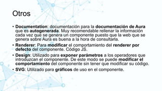 Otros
• Documentation: documentación para la documentación de Aura
que es autogenerada. Muy recomendable rellenar la información
cada vez que se genera un componente puesto que la web que se
genera sobre Aura es buena a la hora de consultarla.
• Renderer: Para modificar el comportamiento del renderer por
defecto del componente. Código JS.
• Design: Utilizado para exponer parámetros a los operadores que
introduzcan el componente. De este modo se puede modificar el
comportamiento del componente sin tener que modificar su código.
• SVG: Utilizado para gráficos de uso en el componente.
 