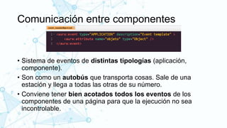 Comunicación entre componentes
• Sistema de eventos de distintas tipologías (aplicación,
componente).
• Son como un autobús que transporta cosas. Sale de una
estación y llega a todas las otras de su número.
• Conviene tener bien acotados todos los eventos de los
componentes de una página para que la ejecución no sea
incontrolable.
 