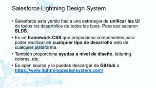Salesforce Lightning Design System
• Salesforce esta yendo hacia una estrategia de unificar las UI
de todos los desarrollos de todos los tipos. Para eso sacaron
SLDS.
• Es un framework CSS que proporciona componentes para
poder reutilizar en cualquier tipo de desarrollo web de
cualquier plataforma.
• También proporciona ayudas a nivel de diseño, lettering,
colores, etc.
• Es open source y lo puedes descargar de GitHub o
https://www.lightningdesignsystem.com/
 