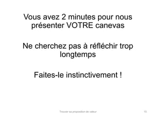 Vous avez 2 minutes pour nous 
présenter VOTRE canevas 
Ne cherchez pas à réfléchir trop 
longtemps 
Faites-le instinctivement ! 
Trouver sa proposition de valeur 15 
 