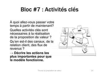Bloc #7 : Activités clés 
À quoi allez-vous passer votre 
temps à partir de maintenant? 
Quelles activités clés sont 
nécessaires à la réalisation 
de la proposition de valeur ? 
Qu’en est-il des canaux, de la 
relation client, des flux de 
revenus ? 
→ Décrire les actions les 
plus importantes pour que 
le modèle fonctionne. 
Trouver sa proposition de valeur 23 
 
