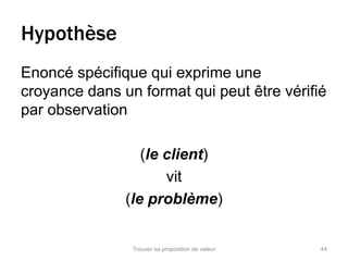 Hypothèse 
Enoncé spécifique qui exprime une 
croyance dans un format qui peut être vérifié 
par observation 
(le client) 
vit 
(le problème) 
Trouver sa proposition de valeur 44 
 