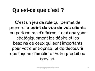 Qu’est-ce que c’est ? 
C’est un jeu de rôle qui permet de 
prendre le point de vue de vos clients 
ou partenaires d'affaires – et d'analyser 
stratégiquement les désirs et les 
besoins de ceux qui sont importants 
pour votre entreprise, et de découvrir 
des façons d'améliorer votre produit ou 
service. 
Trouver sa proposition de valeur 58 
 