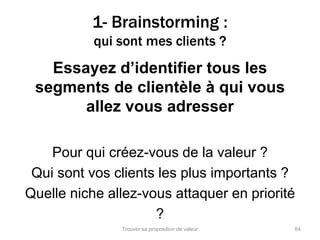 1- Brainstorming : 
qui sont mes clients ? 
Essayez d’identifier tous les 
segments de clientèle à qui vous 
allez vous adresser 
Pour qui créez-vous de la valeur ? 
Qui sont vos clients les plus importants ? 
Quelle niche allez-vous attaquer en priorité 
? 
Trouver sa proposition de valeur 64 
 