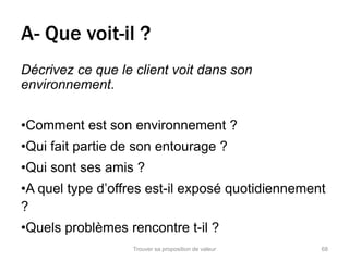 A- Que voit-il ? 
Décrivez ce que le client voit dans son 
environnement. 
•Comment est son environnement ? 
•Qui fait partie de son entourage ? 
•Qui sont ses amis ? 
•A quel type d’offres est-il exposé quotidiennement 
? 
•Quels problèmes rencontre t-il ? 
Trouver sa proposition de valeur 68 
 