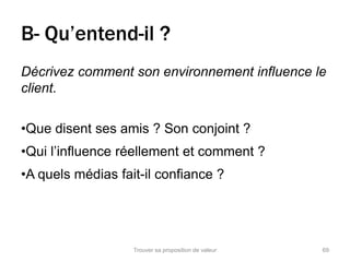B- Qu’entend-il ? 
Décrivez comment son environnement influence le 
client. 
•Que disent ses amis ? Son conjoint ? 
•Qui l’influence réellement et comment ? 
•A quels médias fait-il confiance ? 
Trouver sa proposition de valeur 69 
 
