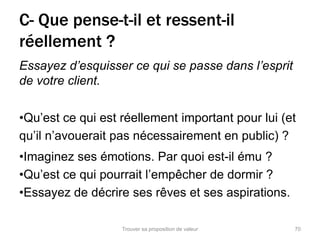 C- Que pense-t-il et ressent-il 
réellement ? 
Essayez d’esquisser ce qui se passe dans l’esprit 
de votre client. 
•Qu’est ce qui est réellement important pour lui (et 
qu’il n’avouerait pas nécessairement en public) ? 
•Imaginez ses émotions. Par quoi est-il ému ? 
•Qu’est ce qui pourrait l’empêcher de dormir ? 
•Essayez de décrire ses rêves et ses aspirations. 
Trouver sa proposition de valeur 70 
 