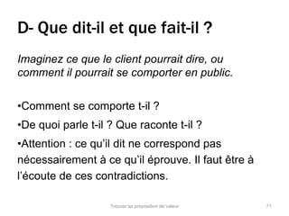 D- Que dit-il et que fait-il ? 
Imaginez ce que le client pourrait dire, ou 
comment il pourrait se comporter en public. 
•Comment se comporte t-il ? 
•De quoi parle t-il ? Que raconte t-il ? 
•Attention : ce qu’il dit ne correspond pas 
nécessairement à ce qu’il éprouve. Il faut être à 
l’écoute de ces contradictions. 
Trouver sa proposition de valeur 71 
 