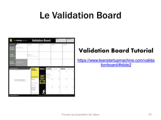 Le Validation Board 
Validation Board Tutorial 
https://www.leanstartupmachine.com/valida 
tionboard/#slide2 
Trouver sa proposition de valeur 78 
 