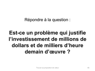 Répondre à la question : 
Est-ce un problème qui justifie 
l’investissement de millions de 
dollars et de milliers d’heure 
demain d’oeuvre ? 
Trouver sa proposition de valeur 80 
 