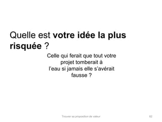 Quelle est votre idée la plus 
risquée ? 
Celle qui ferait que tout votre 
projet tomberait à 
l’eau si jamais elle s’avérait 
fausse ? 
Trouver sa proposition de valeur 82 
 