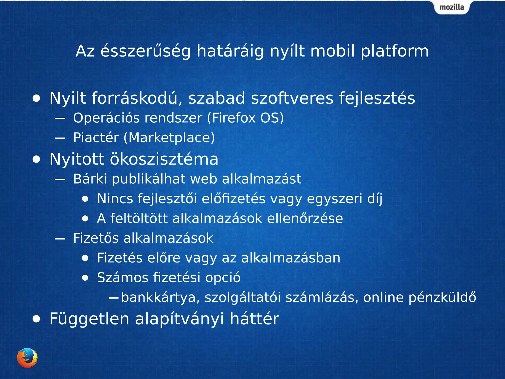 Az ésszerűség határáig nyílt mobil platform 
● Nyilt forráskodú, szabad szoftveres fejlesztés 
– Operációs rendszer (Firefox OS) 
– Piactér (Marketplace) 
● Nyitott ökoszisztéma 
– Bárki publikálhat web alkalmazást 
● Nincs fejlesztői előfizetés vagy egyszeri díj 
● A feltöltött alkalmazások ellenőrzése 
– Fizetős alkalmazások 
● Fizetés előre vagy az alkalmazásban 
● Számos fizetési opció 
–bankkártya, szolgáltatói számlázás, online pénzküldő 
● Független alapítványi háttér 
 