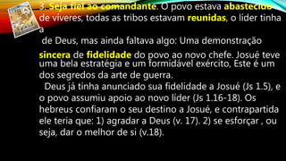 3. Seja fiel ao comandante. O povo estava abastecido
de víveres, todas as tribos estavam reunidas, o líder tinha
a
de Deus, mas ainda faltava algo: Uma demonstração
sincera de fidelidade do povo ao novo chefe. Josué teve
uma bela estratégia e um formidável exército, Este é um
dos segredos da arte de guerra.
Deus já tinha anunciado sua fidelidade a Josué (Js 1.5), e
o povo assumiu apoio ao novo líder (Js 1.16-18). Os
hebreus confiaram o seu destino a Josué, e contrapartida
ele teria que: 1) agradar a Deus (v. 17). 2) se esforçar , ou
seja, dar o melhor de si (v.18).
 