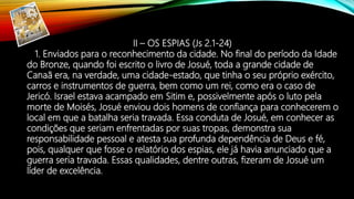 II – OS ESPIAS (Js 2.1-24)
1. Enviados para o reconhecimento da cidade. No final do período da Idade
do Bronze, quando foi escrito o livro de Josué, toda a grande cidade de
Canaã era, na verdade, uma cidade-estado, que tinha o seu próprio exército,
carros e instrumentos de guerra, bem como um rei, como era o caso de
Jericó. Israel estava acampado em Sitim e, possivelmente após o luto pela
morte de Moisés, Josué enviou dois homens de confiança para conhecerem o
local em que a batalha seria travada. Essa conduta de Josué, em conhecer as
condições que seriam enfrentadas por suas tropas, demonstra sua
responsabilidade pessoal e atesta sua profunda dependência de Deus e fé,
pois, qualquer que fosse o relatório dos espias, ele já havia anunciado que a
guerra seria travada. Essas qualidades, dentre outras, fizeram de Josué um
líder de excelência.
 
