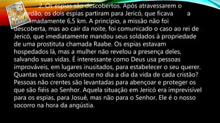 2. Os espias são descobertos. Após atravessarem o
Jordão, os dois espias partiram para Jericó, que ficava a
aproximadamente 6,5 km. A princípio, a missão não foi
descoberta, mas ao cair da noite, foi comunicado o caso ao rei de
Jericó, que imediatamente mandou seus soldados à propriedade
de uma prostituta chamada Raabe. Os espias estavam
hospedados lá, mas a mulher não revelou a presença deles,
salvando suas vidas. É interessante como Deus usa pessoas
improváveis, em lugares inusitados, para estabelecer o seu querer.
Quantas vezes isso acontece no dia a dia da vida de cada cristão?
Pessoas não crentes são levantadas para abençoar e proteger os
que são fiéis ao Senhor. Aquela situação em Jericó era imprevisível
para os espias, para Josué, mas não para o Senhor. Ele é o nosso
socorro na hora da angústia.
 