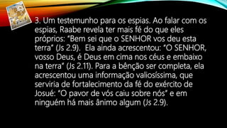 3. Um testemunho para os espias. Ao falar com os
espias, Raabe revela ter mais fé do que eles
próprios: “Bem sei que o SENHOR vos deu esta
terra” (Js 2.9). Ela ainda acrescentou: “O SENHOR,
vosso Deus, é Deus em cima nos céus e embaixo
na terra” (Js 2.11). Para a bênção ser completa, ela
acrescentou uma informação valiosíssima, que
serviria de fortalecimento da fé do exército de
Josué: “O pavor de vós caiu sobre nós” e em
ninguém há mais ânimo algum (Js 2.9).
 