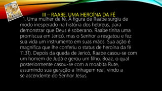 III – RAABE, UMA HEROÍNA DA FÉ
1. Uma mulher de fé. A figura de Raabe surgiu de
modo inesperado na história dos hebreus, para
demonstrar que Deus é soberano. Raabe tinha uma
promíscua em Jericó, mas o Senhor a resgatou e fez
sua vida um instrumento em suas mãos. Sua ação é
magnífica que lhe conferiu o status de heroína da fé
11.31). Depois da queda de Jericó, Raabe casou-se com
um homem de Judá e gerou um filho, Boaz, o qual
posteriormente casou-se com a moabita Rute,
assumindo sua geração a linhagem real, vindo a
se ascendente do Senhor Jesus.
 