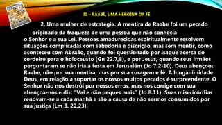 2. Uma mulher de estratégia. A mentira de Raabe foi um pecado
originado da fraqueza de uma pessoa que não conhecia
o Senhor e a sua Lei. Pessoas amadurecidas espiritualmente resolvem
situações complicadas com sabedoria e discrição, mas sem mentir, como
aconteceu com Abraão, quando foi questionado por Isaque acerca do
cordeiro para o holocausto (Gn 22.7,8), e por Jesus, quando seus irmãos
perguntaram se não iria à festa em Jerusalém (Jo 7.2-10). Deus abençoou
Raabe, não por sua mentira, mas por sua coragem e fé. A longanimidade
Deus, em relação a suportar os nossos muitos pecados é surpreendente. O
Senhor não nos destrói por nossos erros, mas nos corrige com sua
abençoa-nos e diz: “Vai e não peques mais” (Jo 8.11). Suas misericórdias
renovam-se a cada manhã e são a causa de não sermos consumidos por
sua justiça (Lm 3. 22,23).
III – RAABE, UMA HEROÍNA DA FÉ
 