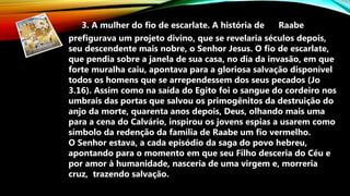 3. A mulher do fio de escarlate. A história de Raabe
prefigurava um projeto divino, que se revelaria séculos depois,
seu descendente mais nobre, o Senhor Jesus. O fio de escarlate,
que pendia sobre a janela de sua casa, no dia da invasão, em que
forte muralha caiu, apontava para a gloriosa salvação disponível
todos os homens que se arrependessem dos seus pecados (Jo
3.16). Assim como na saída do Egito foi o sangue do cordeiro nos
umbrais das portas que salvou os primogênitos da destruição do
anjo da morte, quarenta anos depois, Deus, olhando mais uma
para a cena do Calvário, inspirou os jovens espias a usarem como
símbolo da redenção da família de Raabe um fio vermelho.
O Senhor estava, a cada episódio da saga do povo hebreu,
apontando para o momento em que seu Filho desceria do Céu e
por amor à humanidade, nasceria de uma virgem e, morreria
cruz, trazendo salvação.
 