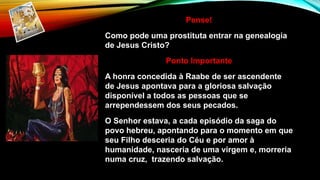 Pense!
Como pode uma prostituta entrar na genealogia
de Jesus Cristo?
Ponto Importante
A honra concedida à Raabe de ser ascendente
de Jesus apontava para a gloriosa salvação
disponível a todos as pessoas que se
arrependessem dos seus pecados.
O Senhor estava, a cada episódio da saga do
povo hebreu, apontando para o momento em que
seu Filho desceria do Céu e por amor à
humanidade, nasceria de uma virgem e, morreria
numa cruz, trazendo salvação.
 