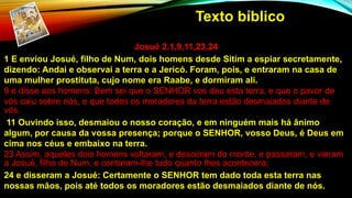 Josué 2.1,9,11,23,24
1 E enviou Josué, filho de Num, dois homens desde Sitim a espiar secretamente,
dizendo: Andai e observai a terra e a Jericó. Foram, pois, e entraram na casa de
uma mulher prostituta, cujo nome era Raabe, e dormiram ali.
9 e disse aos homens: Bem sei que o SENHOR vos deu esta terra, e que o pavor de
vós caiu sobre nós, e que todos os moradores da terra estão desmaiados diante de
vós.
11 Ouvindo isso, desmaiou o nosso coração, e em ninguém mais há ânimo
algum, por causa da vossa presença; porque o SENHOR, vosso Deus, é Deus em
cima nos céus e embaixo na terra.
23 Assim, aqueles dois homens voltaram, e desceram do monte, e passaram, e vieram
a Josué, filho de Num, e contaram-lhe tudo quanto lhes acontecera;
24 e disseram a Josué: Certamente o SENHOR tem dado toda esta terra nas
nossas mãos, pois até todos os moradores estão desmaiados diante de nós.
Texto bíblico
 