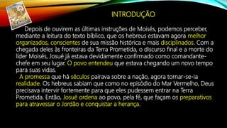 Depois de ouvirem as últimas instruções de Moisés, podemos perceber,
mediante a leitura do texto bíblico, que os hebreus estavam agora melhor
organizados, conscientes de sua missão histórica e mais disciplinados. Com a
chegada deles às fronteiras da Terra Prometida, o discurso final e a morte do
líder Moisés, Josué já estava devidamente confirmado como comandante-
chefe em seu lugar. O povo entendeu que estava chegando um novo tempo
para suas vidas.
A promessa que há séculos pairava sobre a nação, agora tornar-se-ia
realidade. Os hebreus sabiam que como no episódio do Mar Vermelho, Deus
precisava intervir fortemente para que eles pudessem entrar na Terra
Prometida. Então, Josué ordena ao povo, pela fé, que façam os preparativos
para atravessar o Jordão e conquistar a herança.
INTRODUÇÃO
 