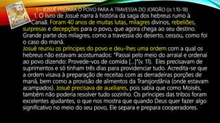 I – JOSUÉ PREPARA O POVO PARA A TRAVESSIA DO JORDÃO (Js 1.10-18)
1. O livro de Josué narra à história da saga dos hebreus rumo à
Canaã. Foram 40 anos de muitas lutas, milagres divinos, rebeliões,
surpresas e decepções para o povo, que agora chega ao seu destino.
Grande parte dos milagres, como a travessia do deserto, cessou, como foi
o caso do maná.
Josué reuniu os príncipes do povo e deu-lhes uma ordem com a qual os
hebreus não estavam acostumados: “Passai pelo meio do arraial e ordenai
ao povo dizendo: Provede-vos de comida […]”(v. 11). Eles precisavam de
suprimentos e só tinham três dias para providenciar tudo. Acredita-se que
a ordem visava à preparação de receitas com as derradeiras porções de
maná, bem como a provisão de alimentos da Transjordânia (onde estavam
acampados). Josué precisava de auxiliares, pois sabia que como Moisés,
também não poderia resolver tudo sozinho. Os príncipes das tribos foram
excelentes ajudantes, o que nos mostra que quando Deus quer fazer algo
significativo no meio do seu povo, Ele separa e prepara cooperadores.
 