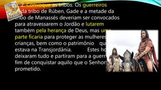 2. Convoque as tribos. Os guerreiros
da tribo de Rúben, Gade e a metade da
tribo de Manassés deveriam ser convocados
para atravessarem o Jordão e lutarem
também pela herança de Deus, mas uma
parte ficaria para proteger as mulheres,
crianças, bem como o patrimônio que
estava na Transjordânia. Estes homens
deixaram tudo e partiram para a guerra, a
fim de conquistar aquilo que o Senhor havia
prometido.
 