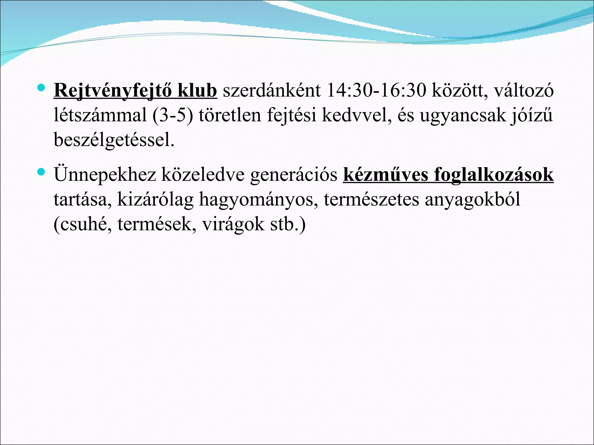  Rejtvényfejtő klub szerdánként 14:30-16:30 között, változó
  létszámmal (3-5) töretlen fejtési kedvvel, és ugyancsak jóízű
  beszélgetéssel.
 Ünnepekhez közeledve generációs kézműves foglalkozások
  tartása, kizárólag hagyományos, természetes anyagokból
  (csuhé, termések, virágok stb.)
 