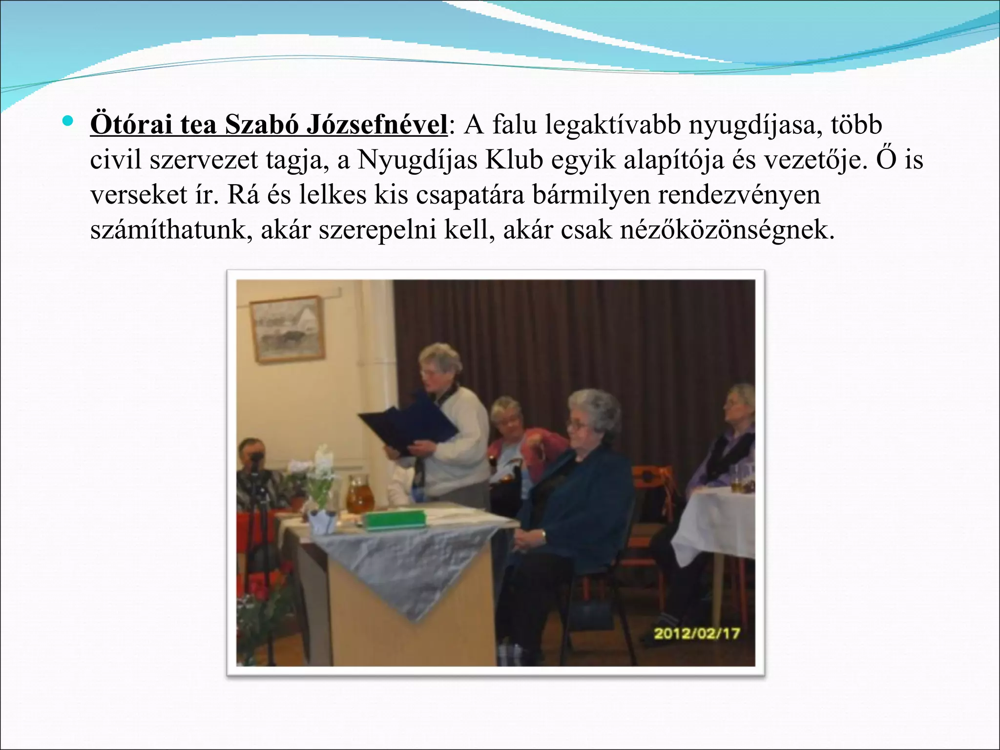  Ötórai tea Szabó Józsefnével: A falu legaktívabb nyugdíjasa, több
  civil szervezet tagja, a Nyugdíjas Klub egyik alapítója és vezetője. Ő is
  verseket ír. Rá és lelkes kis csapatára bármilyen rendezvényen
  számíthatunk, akár szerepelni kell, akár csak nézőközönségnek.
 