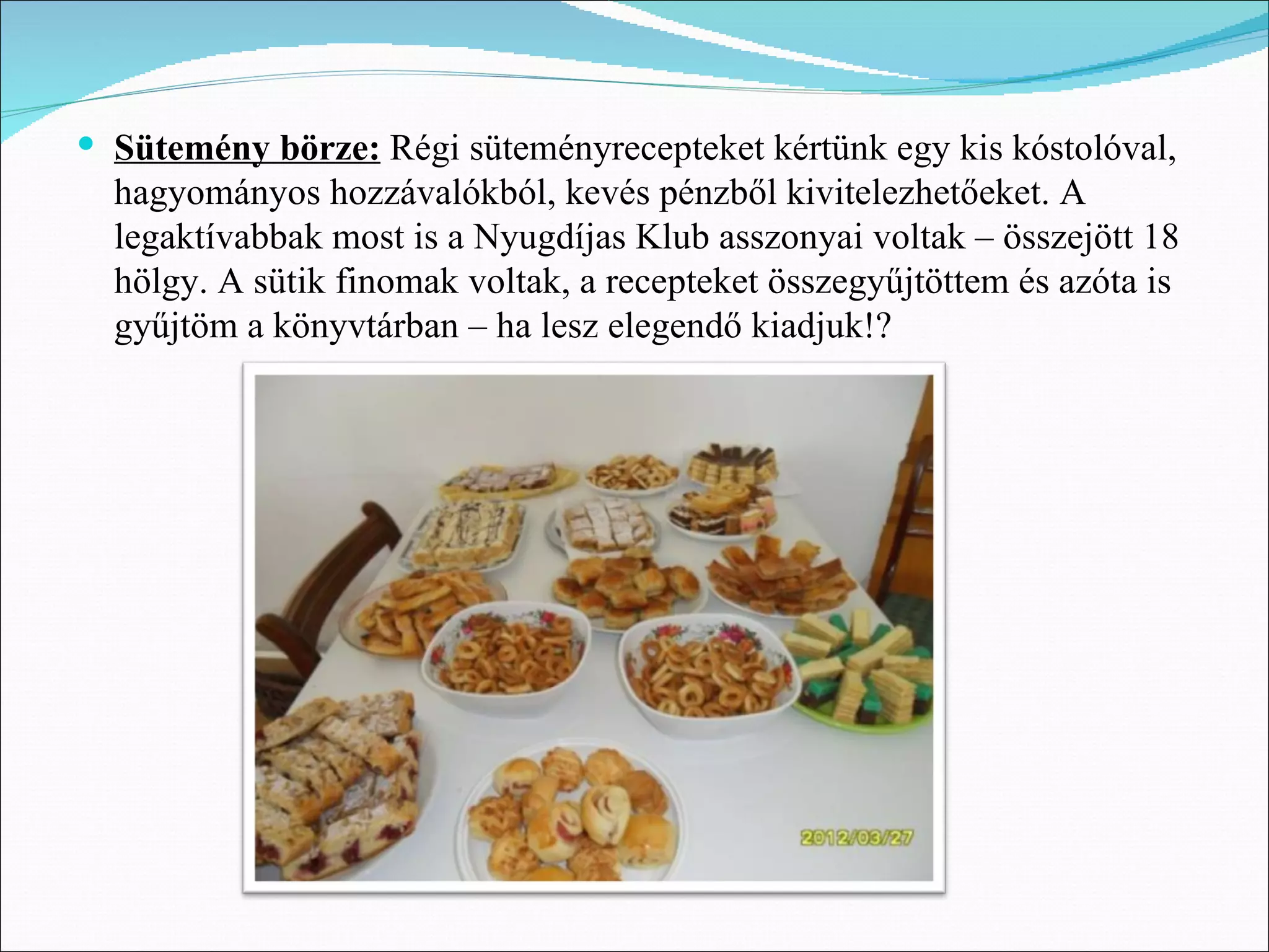  Sütemény börze: Régi süteményrecepteket kértünk egy kis kóstolóval,
  hagyományos hozzávalókból, kevés pénzből kivitelezhetőeket. A
  legaktívabbak most is a Nyugdíjas Klub asszonyai voltak – összejött 18
  hölgy. A sütik finomak voltak, a recepteket összegyűjtöttem és azóta is
  gyűjtöm a könyvtárban – ha lesz elegendő kiadjuk!?
 