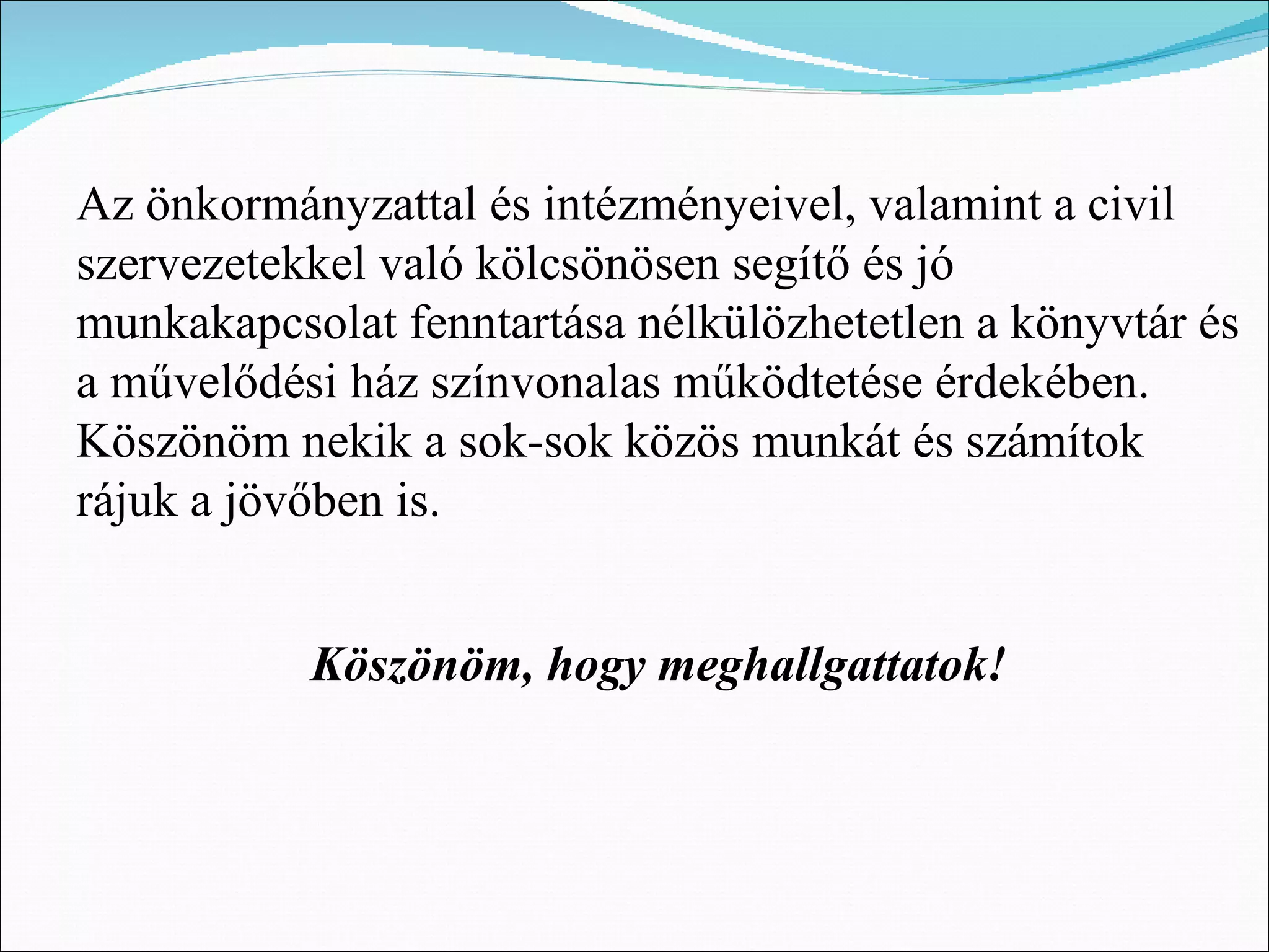 Az önkormányzattal és intézményeivel, valamint a civil
szervezetekkel való kölcsönösen segítő és jó
munkakapcsolat fenntartása nélkülözhetetlen a könyvtár és
a művelődési ház színvonalas működtetése érdekében.
Köszönöm nekik a sok-sok közös munkát és számítok
rájuk a jövőben is.


           Köszönöm, hogy meghallgattatok!
 