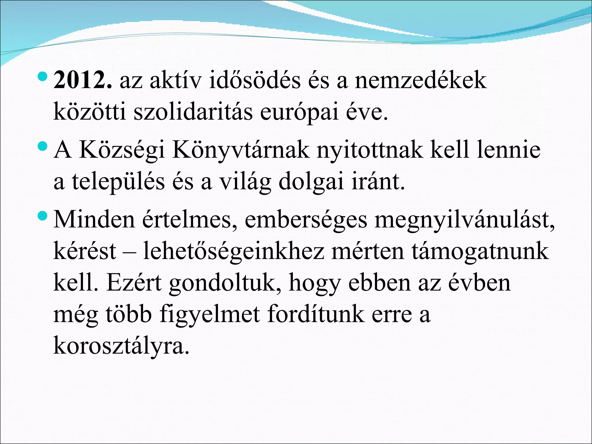  2012. az aktív idősödés és a nemzedékek
  közötti szolidaritás európai éve.
 A Községi Könyvtárnak nyitottnak kell lennie
  a település és a világ dolgai iránt.
 Minden értelmes, emberséges megnyilvánulást,
  kérést – lehetőségeinkhez mérten támogatnunk
  kell. Ezért gondoltuk, hogy ebben az évben
  még több figyelmet fordítunk erre a
  korosztályra.
 