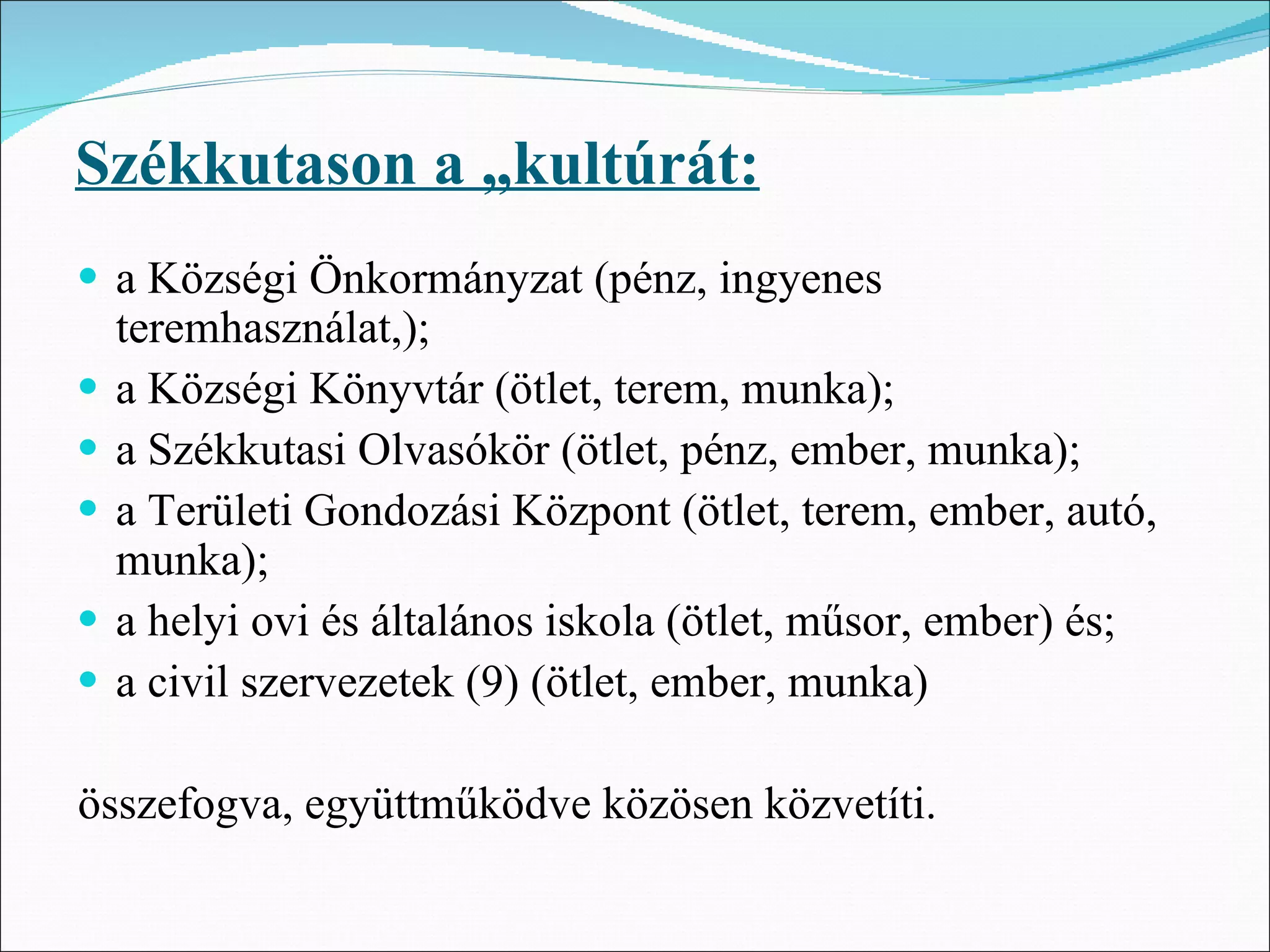 Székkutason a „kultúrát:
• a Községi Önkormányzat (pénz, ingyenes
    teremhasználat,);
•   a Községi Könyvtár (ötlet, terem, munka);
•   a Székkutasi Olvasókör (ötlet, pénz, ember, munka);
•   a Területi Gondozási Központ (ötlet, terem, ember, autó,
    munka);
•   a helyi ovi és általános iskola (ötlet, műsor, ember) és;
•   a civil szervezetek (9) (ötlet, ember, munka)

összefogva, együttműködve közösen közvetíti.
 
