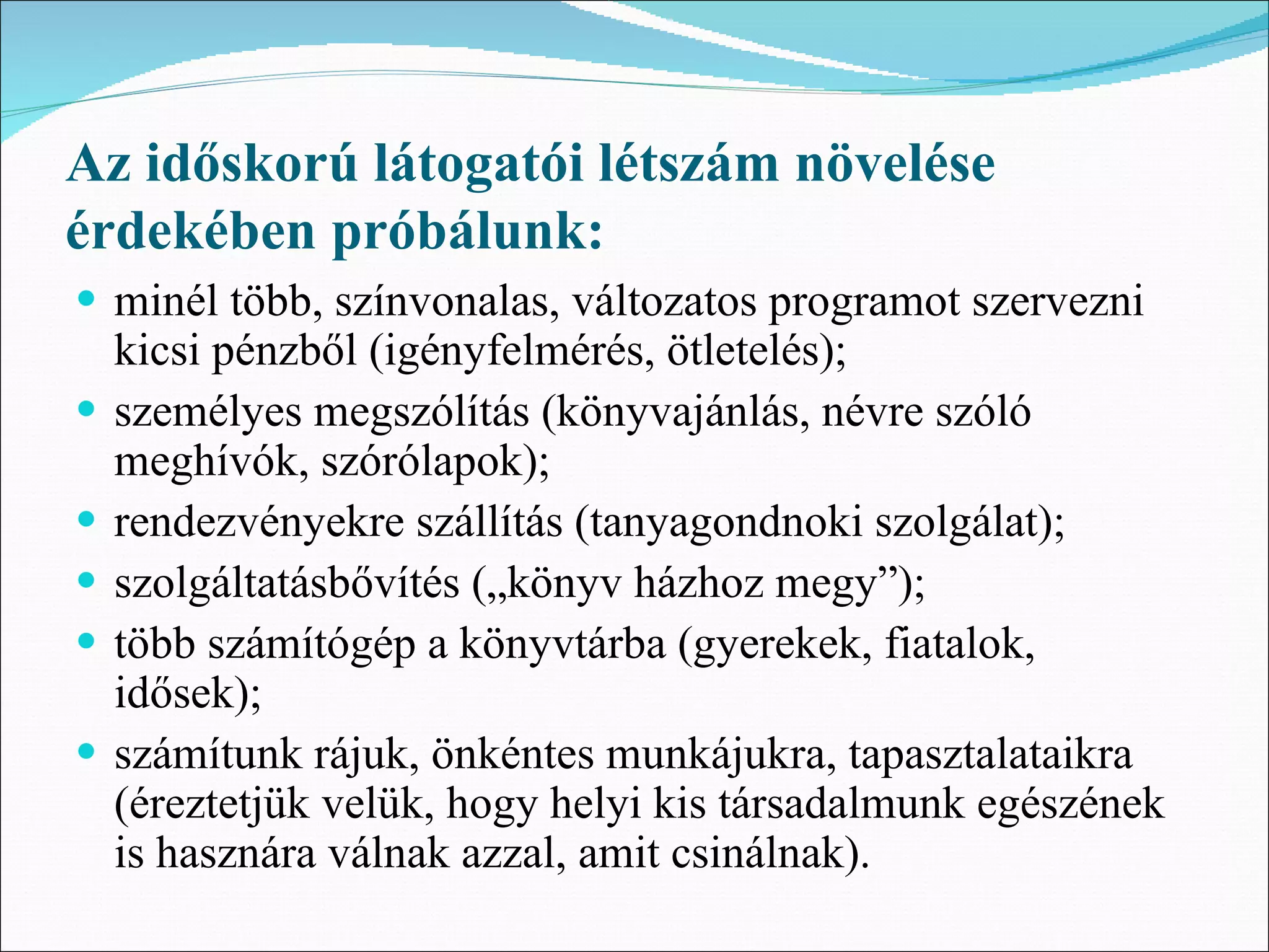 Az időskorú látogatói létszám növelése
érdekében próbálunk:
• minél több, színvonalas, változatos programot szervezni
    kicsi pénzből (igényfelmérés, ötletelés);
•   személyes megszólítás (könyvajánlás, névre szóló
    meghívók, szórólapok);
•   rendezvényekre szállítás (tanyagondnoki szolgálat);
•   szolgáltatásbővítés („könyv házhoz megy”);
•   több számítógép a könyvtárba (gyerekek, fiatalok,
    idősek);
•   számítunk rájuk, önkéntes munkájukra, tapasztalataikra
    (éreztetjük velük, hogy helyi kis társadalmunk egészének
    is hasznára válnak azzal, amit csinálnak).
 