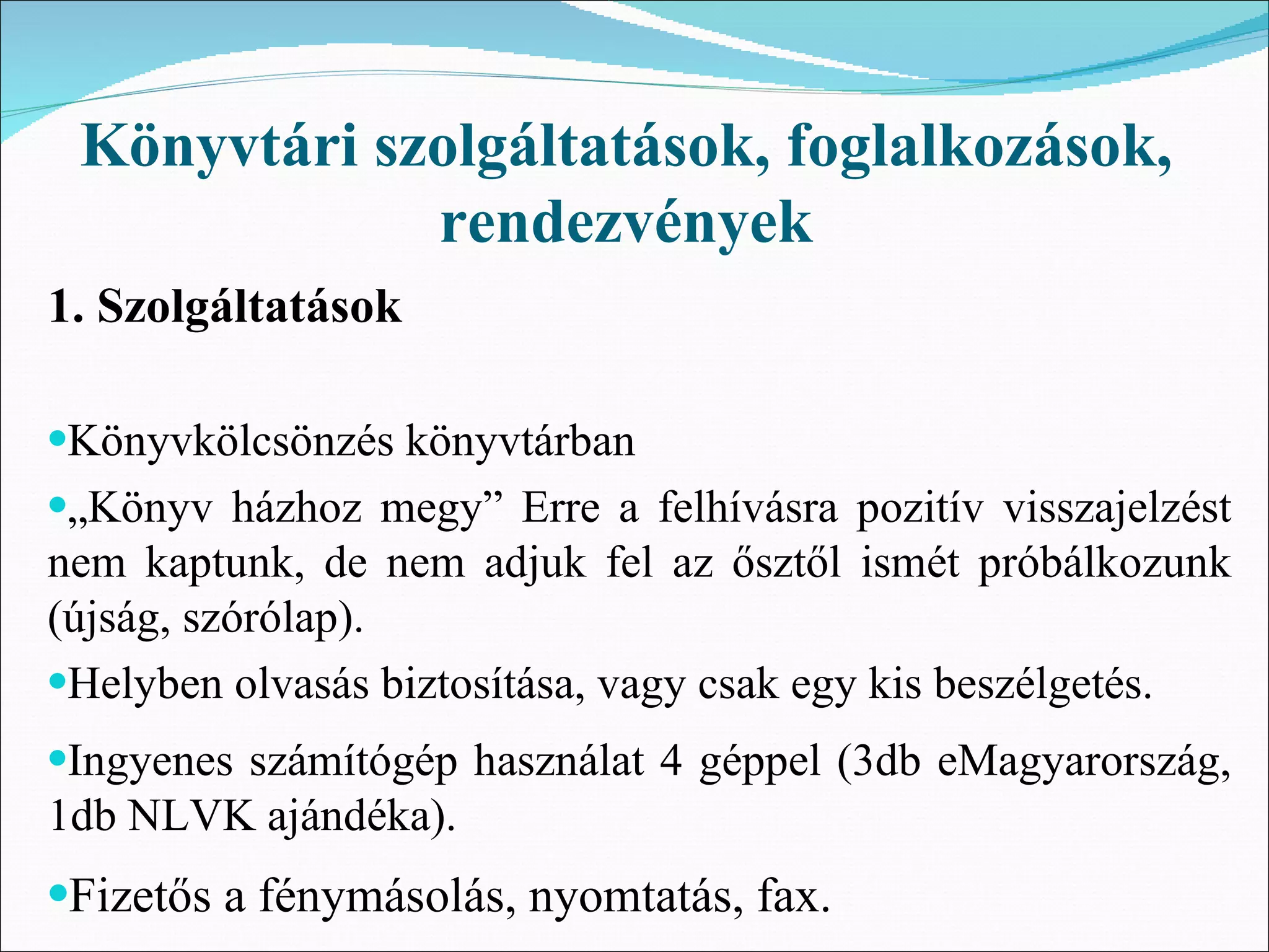 Könyvtári szolgáltatások, foglalkozások,
             rendezvények
1. Szolgáltatások

•Könyvkölcsönzés könyvtárban
•„Könyv házhoz megy” Erre a felhívásra pozitív visszajelzést
nem kaptunk, de nem adjuk fel az ősztől ismét próbálkozunk
(újság, szórólap).
•Helyben olvasás biztosítása, vagy csak egy kis beszélgetés.
•Ingyenes számítógép használat 4 géppel (3db eMagyarország,
1db NLVK ajándéka).
•Fizetős a fénymásolás, nyomtatás, fax.
 