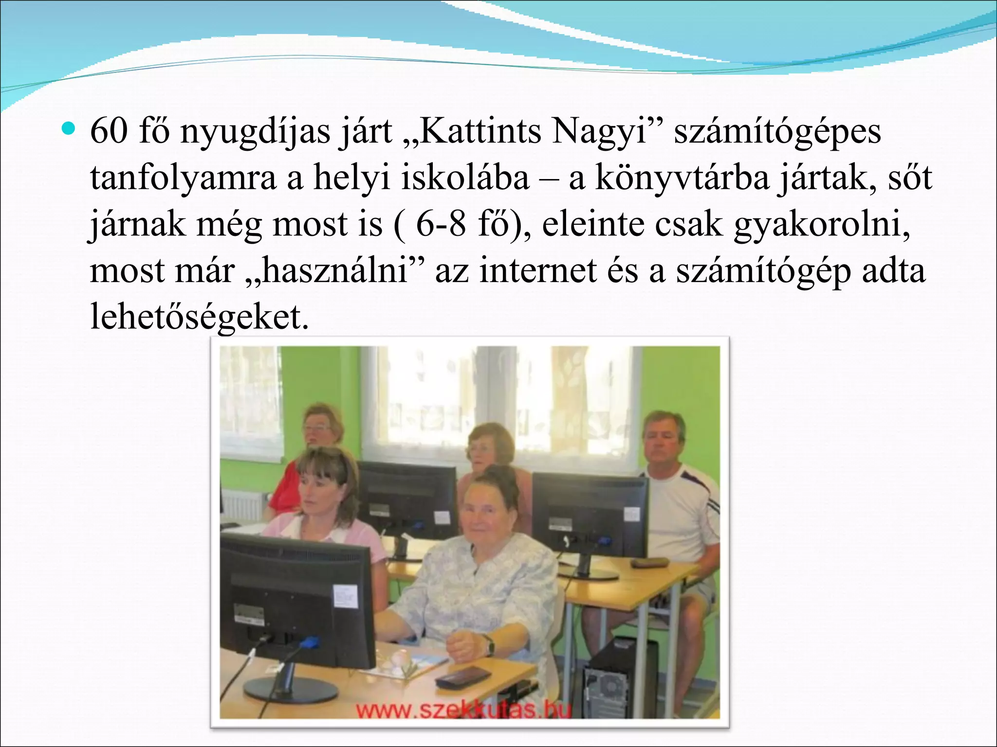 • 60 fő nyugdíjas járt „Kattints Nagyi” számítógépes
 tanfolyamra a helyi iskolába – a könyvtárba jártak, sőt
 járnak még most is ( 6-8 fő), eleinte csak gyakorolni,
 most már „használni” az internet és a számítógép adta
 lehetőségeket.
 