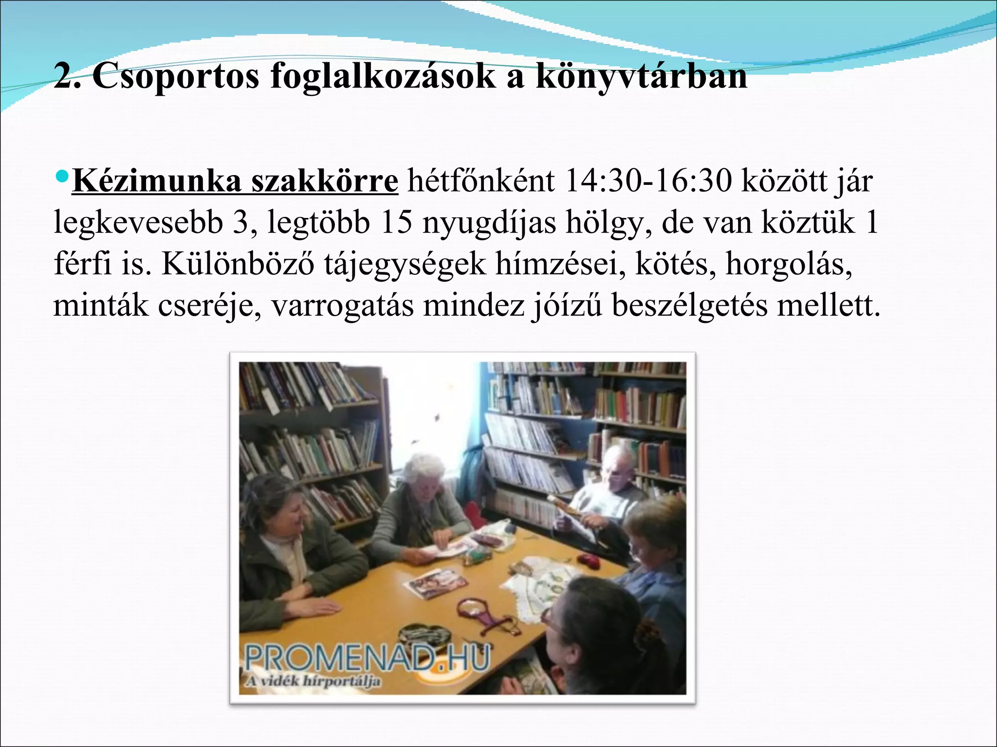 2. Csoportos foglalkozások a könyvtárban

Kézimunka szakkörre hétfőnként 14:30-16:30 között jár
legkevesebb 3, legtöbb 15 nyugdíjas hölgy, de van köztük 1
férfi is. Különböző tájegységek hímzései, kötés, horgolás,
minták cseréje, varrogatás mindez jóízű beszélgetés mellett.
 