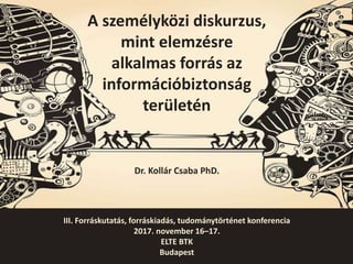 III. Forráskutatás, forráskiadás, tudománytörténet konferencia
2017. november 16–17.
ELTE BTK
Budapest
A személyközi diskurzus,
mint elemzésre
alkalmas forrás az
információbiztonság
területén
Dr. Kollár Csaba PhD.
 